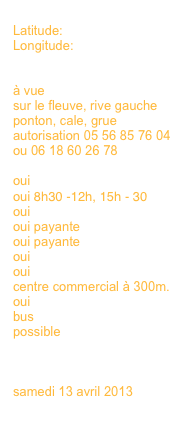 
Latitude:
Longitude:


à vue
sur le fleuve, rive gauche
ponton, cale, grue
autorisation 05 56 85 76 04 ou 06 18 60 26 78

oui 
oui 8h30 -12h, 15h - 30
oui
oui payante
oui payante
oui
oui
centre commercial à 300m.
oui
bus
possible
en savoir plus >>>
en savoir plus >>>

samedi 13 avril 2013
