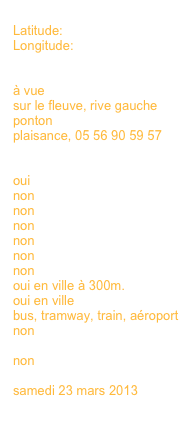 
Latitude:
Longitude:


à vue
sur le fleuve, rive gauche
ponton
plaisance, 05 56 90 59 57
en savoir plus >>>

oui 
non
non
non
non
non
non
oui en ville à 300m.
oui en ville
bus, tramway, train, aéroport
non
en savoir plus >>>
non

samedi 23 mars 2013
