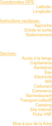 Coordonnées GPS: 
Latitude:
Longitude:

Instructions nautiques:
Approche
Entrée et sortie
Stationnement



Services:
Accés à la berge
Capitainerie
Sanitaires
Eau
Electricité
Wifi
Carburant
Commerce
Bar/restaurant
Transport collectif
Camping
Site Internet
Fiche VNF

Mise à jour de la fiche

