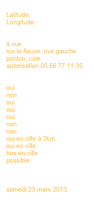
Latitude:
Longitude:


à vue
sur le fleuve, rive gauche
ponton, cale
autorisation 05 56 77 11 35


oui 
non
oui
oui
oui
non
non
oui en ville à 3km.
oui en ville
bus en ville
possible
en savoir plus >>>
en savoir plus >>>

samedi 23 mars 2013
