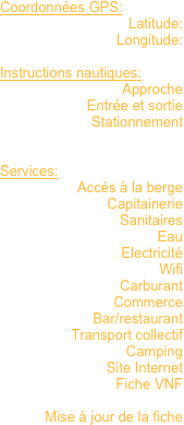 Coordonnées GPS: 
Latitude:
Longitude:

Instructions nautiques:
Approche
Entrée et sortie
Stationnement


Services:
Accés à la berge
Capitainerie
Sanitaires
Eau
Electricité
Wifi
Carburant
Commerce
Bar/restaurant
Transport collectif
Camping
Site Internet
Fiche VNF

Mise à jour de la fiche


