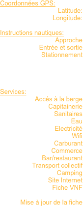 Coordonnées GPS: 
Latitude:
Longitude:

Instructions nautiques:
Approche
Entrée et sortie
Stationnement




Services:
Accés à la berge
Capitainerie
Sanitaires
Eau
Electricité
Wifi
Carburant
Commerce
Bar/restaurant
Transport collectif
Camping
Site Internet
Fiche VNF

Mise à jour de la fiche

