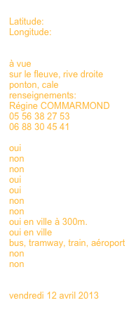 
Latitude:
Longitude:


à vue
sur le fleuve, rive droite
ponton, cale
renseignements:
Régine COMMARMOND
05 56 38 27 53
06 88 30 45 41

oui 
non
non
oui
oui
non
non
oui en ville à 300m.
oui en ville
bus, tramway, train, aéroport
non
non
non

vendredi 12 avril 2013

